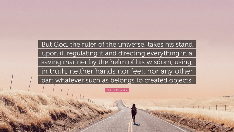 Philo of Alexandria Quote: “But God, the ruler of the universe, takes his stand upon it, regulating it and directing everything in a saving manner by the helm of his wisdom, using, in truth, neither hands nor feet, nor any other part whatever such as belongs to created objects.”