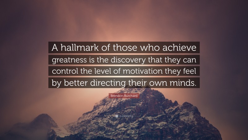Brendon Burchard Quote: “A hallmark of those who achieve greatness is the discovery that they can control the level of motivation they feel by better directing their own minds.”
