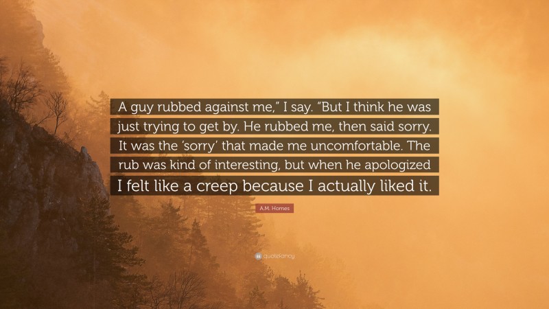 A.M. Homes Quote: “A guy rubbed against me,” I say. “But I think he was just trying to get by. He rubbed me, then said sorry. It was the ‘sorry’ that made me uncomfortable. The rub was kind of interesting, but when he apologized I felt like a creep because I actually liked it.”