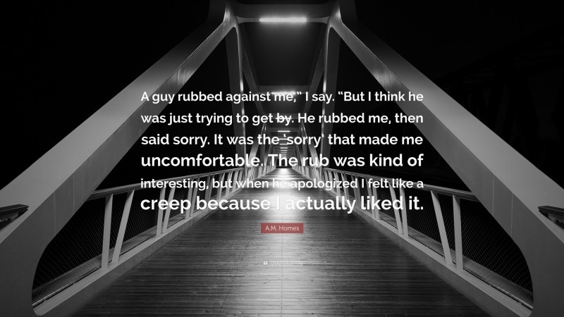 A.M. Homes Quote: “A guy rubbed against me,” I say. “But I think he was just trying to get by. He rubbed me, then said sorry. It was the ‘sorry’ that made me uncomfortable. The rub was kind of interesting, but when he apologized I felt like a creep because I actually liked it.”