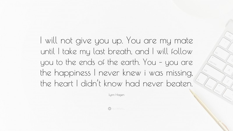 Lynn Hagen Quote: “I will not give you up. You are my mate until I take my last breath, and I will follow you to the ends of the earth. You – you are the happiness I never knew i was missing, the heart I didn’t know had never beaten.”