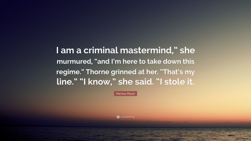 Marissa Meyer Quote: “I am a criminal mastermind,” she murmured, “and I’m here to take down this regime.” Thorne grinned at her. “That’s my line.” “I know,” she said. “I stole it.”