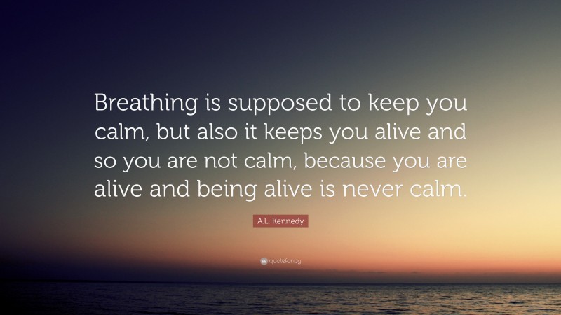 A.L. Kennedy Quote: “Breathing is supposed to keep you calm, but also it keeps you alive and so you are not calm, because you are alive and being alive is never calm.”
