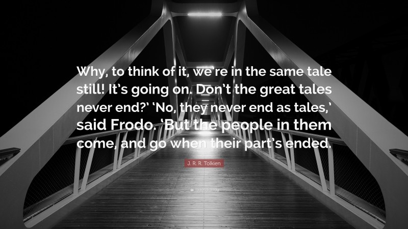 J. R. R. Tolkien Quote: “Why, to think of it, we’re in the same tale still! It’s going on. Don’t the great tales never end?’ ‘No, they never end as tales,’ said Frodo. ‘But the people in them come, and go when their part’s ended.”