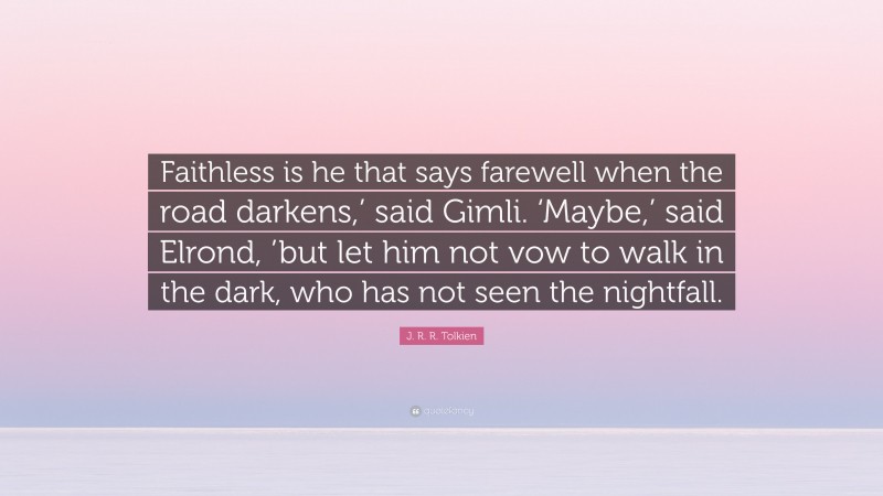 J. R. R. Tolkien Quote: “Faithless is he that says farewell when the road darkens,’ said Gimli. ‘Maybe,’ said Elrond, ’but let him not vow to walk in the dark, who has not seen the nightfall.”