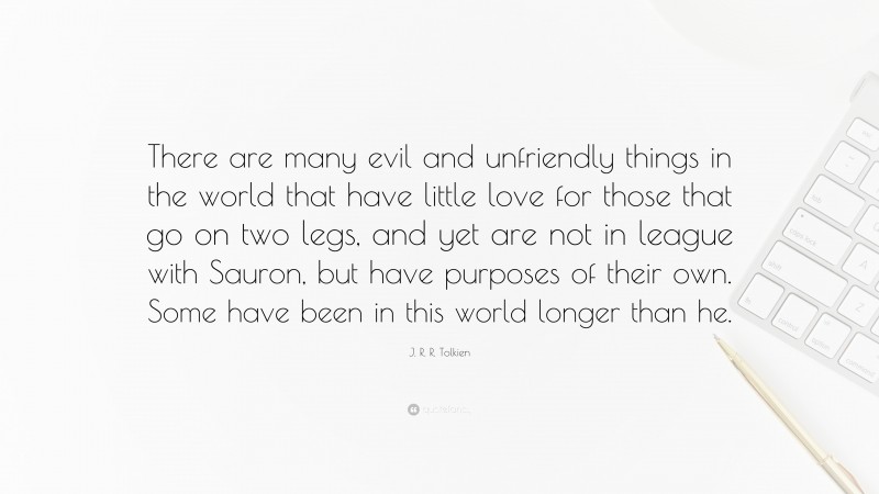 J. R. R. Tolkien Quote: “There are many evil and unfriendly things in the world that have little love for those that go on two legs, and yet are not in league with Sauron, but have purposes of their own. Some have been in this world longer than he.”