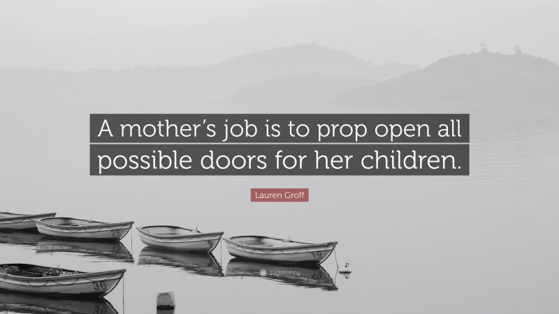 Lauren Groff Quote: “A mother’s job is to prop open all possible doors for her children.”