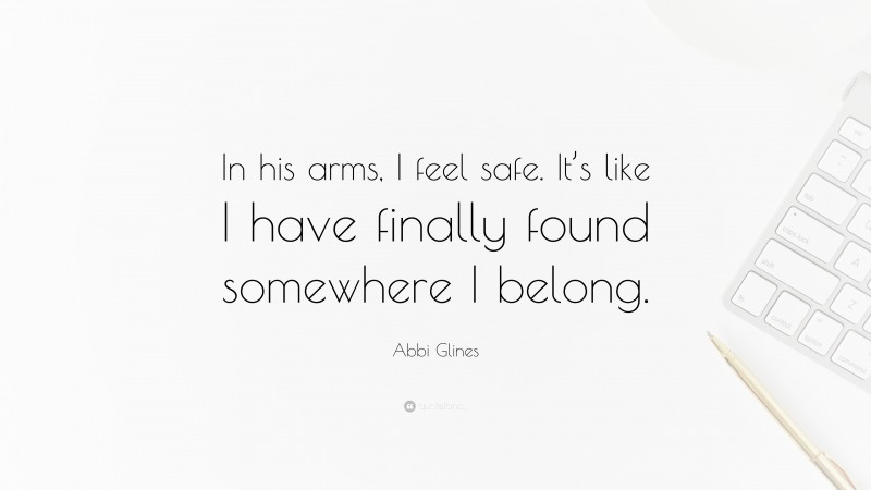 Abbi Glines Quote: “In his arms, I feel safe. It’s like I have finally found somewhere I belong.”