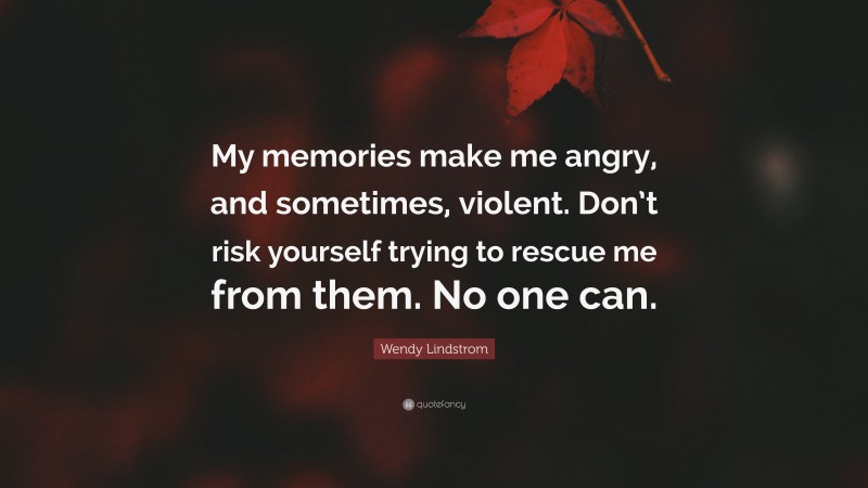 Wendy Lindstrom Quote: “My memories make me angry, and sometimes, violent. Don’t risk yourself trying to rescue me from them. No one can.”