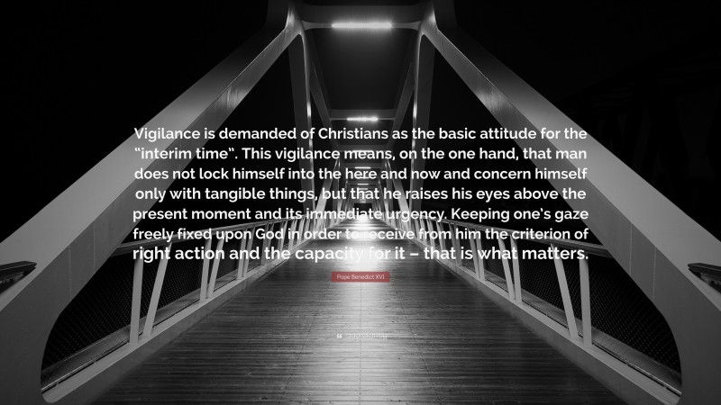 Pope Benedict XVI Quote: “Vigilance is demanded of Christians as the basic attitude for the “interim time”. This vigilance means, on the one hand, that man does not lock himself into the here and now and concern himself only with tangible things, but that he raises his eyes above the present moment and its immediate urgency. Keeping one’s gaze freely fixed upon God in order to receive from him the criterion of right action and the capacity for it – that is what matters.”