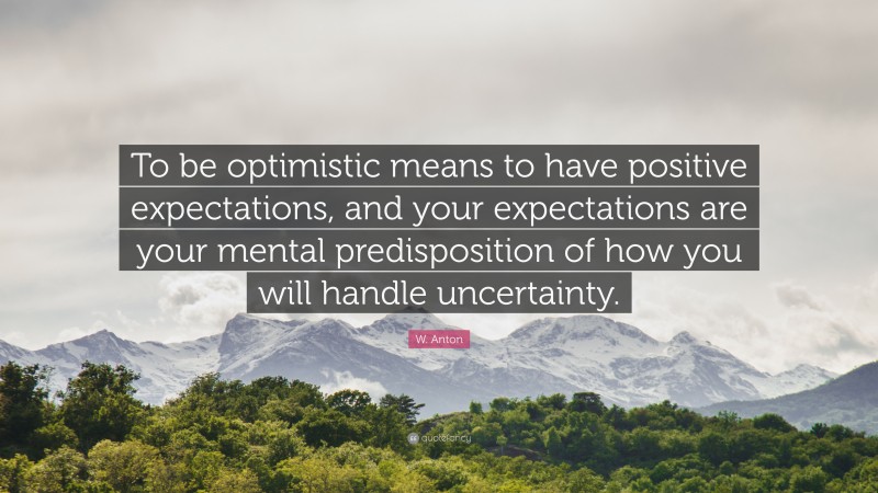 W. Anton Quote: “To be optimistic means to have positive expectations, and your expectations are your mental predisposition of how you will handle uncertainty.”
