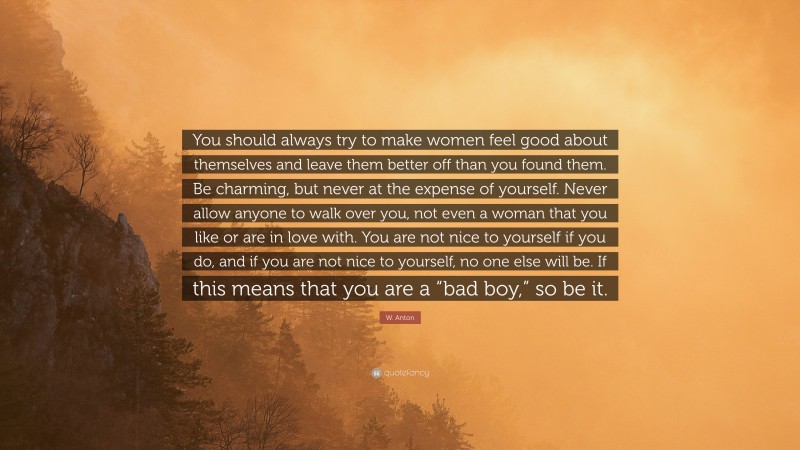 W. Anton Quote: “You should always try to make women feel good about themselves and leave them better off than you found them. Be charming, but never at the expense of yourself. Never allow anyone to walk over you, not even a woman that you like or are in love with. You are not nice to yourself if you do, and if you are not nice to yourself, no one else will be. If this means that you are a “bad boy,” so be it.”