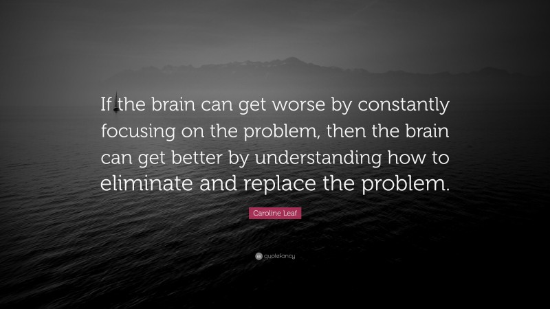 Caroline Leaf Quote: “If the brain can get worse by constantly focusing on the problem, then the brain can get better by understanding how to eliminate and replace the problem.”