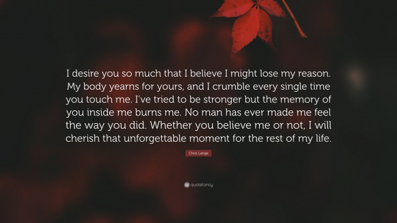 Chris Lange Quote: “I desire you so much that I believe I might lose my reason. My body yearns for yours, and I crumble every single time you touch me. I’ve tried to be stronger but the memory of you inside me burns me. No man has ever made me feel the way you did. Whether you believe me or not, I will cherish that unforgettable moment for the rest of my life.”