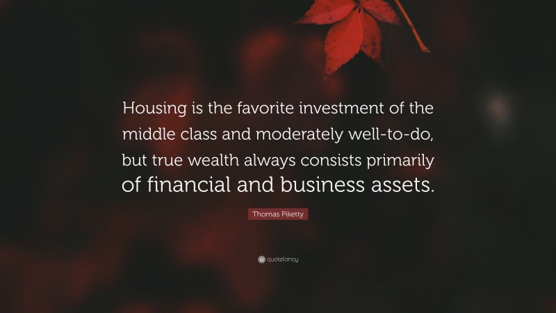 Thomas Piketty Quote: “Housing is the favorite investment of the middle class and moderately well-to-do, but true wealth always consists primarily of financial and business assets.”