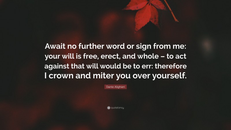 Dante Alighieri Quote: “Await no further word or sign from me: your will is free, erect, and whole – to act against that will would be to err: therefore I crown and miter you over yourself.”