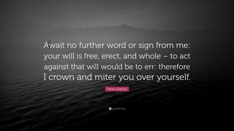 Dante Alighieri Quote: “Await no further word or sign from me: your will is free, erect, and whole – to act against that will would be to err: therefore I crown and miter you over yourself.”