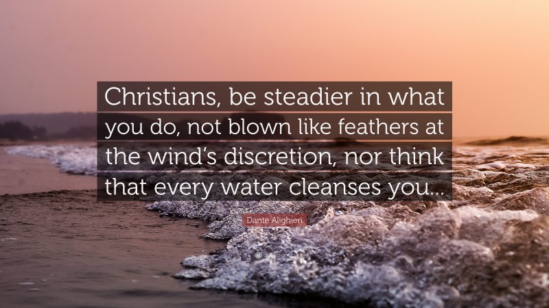 Dante Alighieri Quote: “Christians, be steadier in what you do, not blown like feathers at the wind’s discretion, nor think that every water cleanses you...”