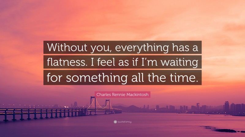 Charles Rennie Mackintosh Quote: “Without you, everything has a flatness. I feel as if I’m waiting for something all the time.”