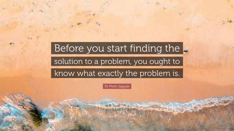 Dr Prem Jagyasi Quote: “Before you start finding the solution to a problem, you ought to know what exactly the problem is.”