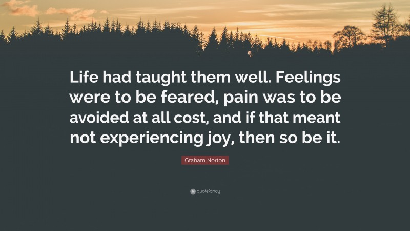 Graham Norton Quote: “Life had taught them well. Feelings were to be feared, pain was to be avoided at all cost, and if that meant not experiencing joy, then so be it.”
