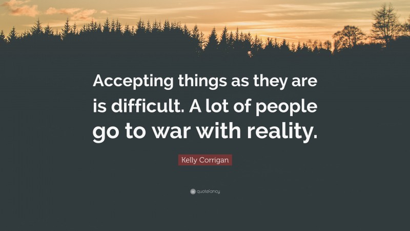 Kelly Corrigan Quote: “Accepting things as they are is difficult. A lot of people go to war with reality.”