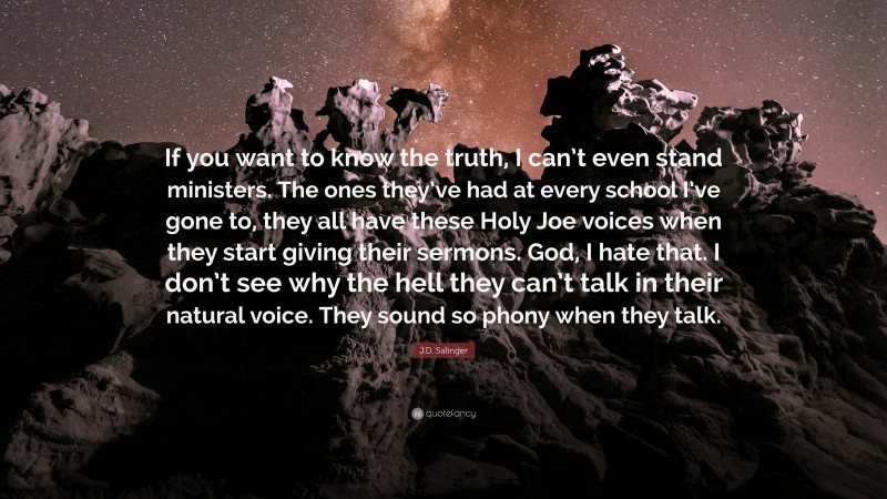 J.D. Salinger Quote: “If you want to know the truth, I can’t even stand ministers. The ones they’ve had at every school I’ve gone to, they all have these Holy Joe voices when they start giving their sermons. God, I hate that. I don’t see why the hell they can’t talk in their natural voice. They sound so phony when they talk.”