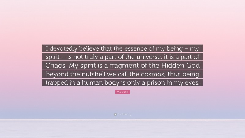 Vexior 218 Quote: “I devotedly believe that the essence of my being – my spirit – is not truly a part of the universe, it is a part of Chaos. My spirit is a fragment of the Hidden God beyond the nutshell we call the cosmos; thus being trapped in a human body is only a prison in my eyes.”