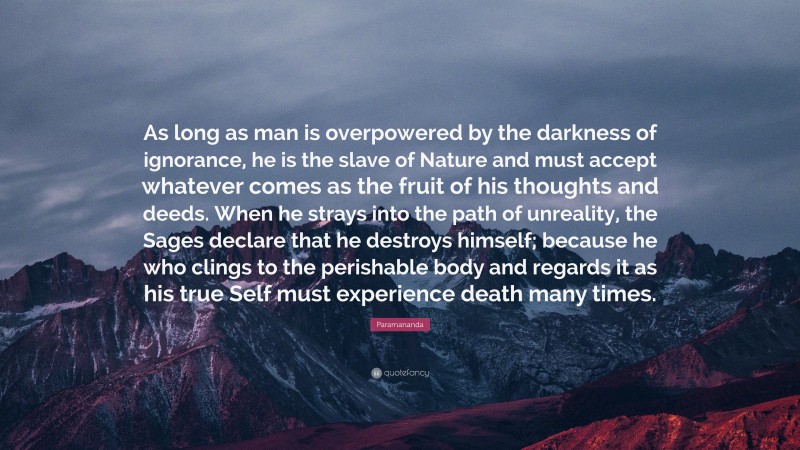 Paramananda Quote: “As long as man is overpowered by the darkness of ignorance, he is the slave of Nature and must accept whatever comes as the fruit of his thoughts and deeds. When he strays into the path of unreality, the Sages declare that he destroys himself; because he who clings to the perishable body and regards it as his true Self must experience death many times.”