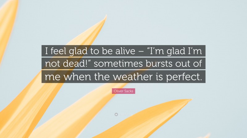 Oliver Sacks Quote: “I feel glad to be alive – “I’m glad I’m not dead!” sometimes bursts out of me when the weather is perfect.”