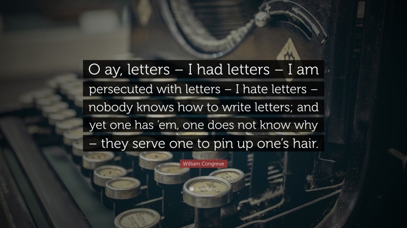 William Congreve Quote: “O ay, letters – I had letters – I am persecuted with letters – I hate letters – nobody knows how to write letters; and yet one has ’em, one does not know why – they serve one to pin up one’s hair.”