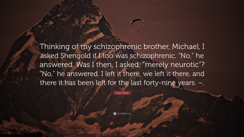 Oliver Sacks Quote: “Thinking of my schizophrenic brother, Michael, I asked Shengold if I too was schizophrenic. “No,” he answered. Was I then, I asked, “merely neurotic”? “No,” he answered. I left it there, we left it there, and there it has been left for the last forty-nine years. –.”