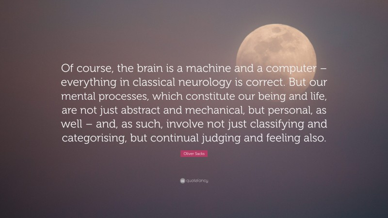 Oliver Sacks Quote: “Of course, the brain is a machine and a computer – everything in classical neurology is correct. But our mental processes, which constitute our being and life, are not just abstract and mechanical, but personal, as well – and, as such, involve not just classifying and categorising, but continual judging and feeling also.”