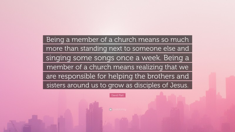 David Platt Quote: “Being a member of a church means so much more than standing next to someone else and singing some songs once a week. Being a member of a church means realizing that we are responsible for helping the brothers and sisters around us to grow as disciples of Jesus.”