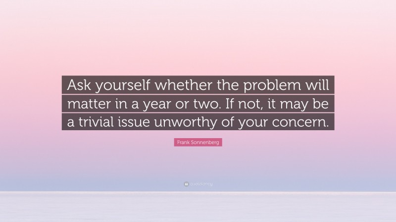 Frank Sonnenberg Quote: “Ask yourself whether the problem will matter in a year or two. If not, it may be a trivial issue unworthy of your concern.”