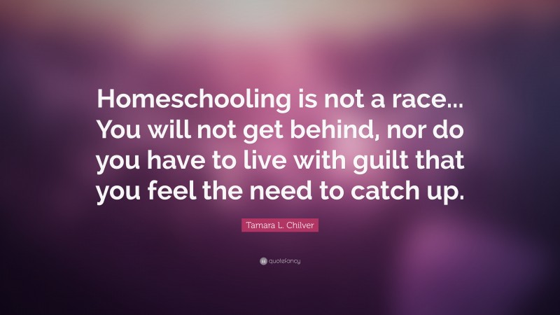 Tamara L. Chilver Quote: “Homeschooling is not a race... You will not get behind, nor do you have to live with guilt that you feel the need to catch up.”