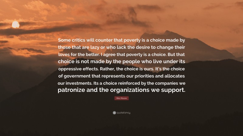 Wes Moore Quote: “Some critics will counter that poverty is a choice made by those that are lazy or who lack the desire to change their loves for the better. I agree that poverty is a choice. But that choice is not made by the people who live under its oppressive effects. Rather, the choice is ours. It’s the choice of government that represents our priorities and allocates our investments. Its a choice reinforced by the companies we patronize and the organizations we support.”