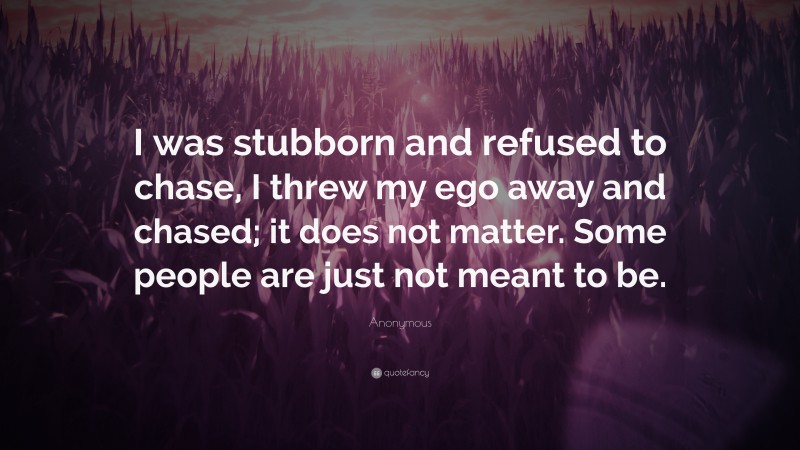 Anonymous Quote: “I was stubborn and refused to chase, I threw my ego away and chased; it does not matter. Some people are just not meant to be.”