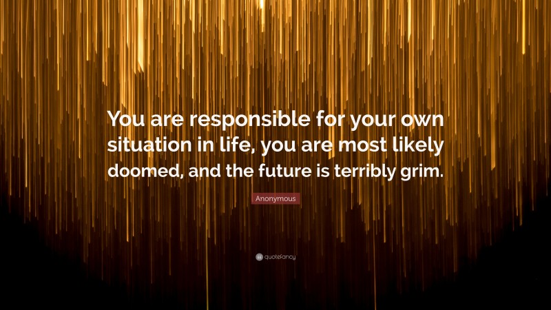 Anonymous Quote: “You are responsible for your own situation in life, you are most likely doomed, and the future is terribly grim.”
