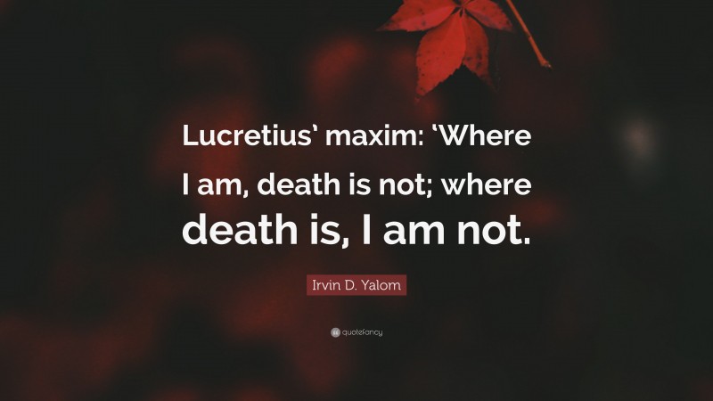 Irvin D. Yalom Quote: “Lucretius’ maxim: ‘Where I am, death is not; where death is, I am not.”