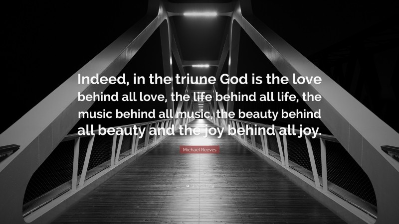 Michael Reeves Quote: “Indeed, in the triune God is the love behind all love, the life behind all life, the music behind all music, the beauty behind all beauty and the joy behind all joy.”