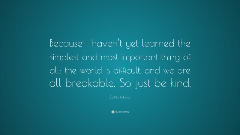 Caitlin Moran Quote: “Because I haven’t yet learned the simplest and most important thing of all: the world is difficult, and we are all breakable. So just be kind.”