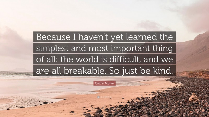 Caitlin Moran Quote: “Because I haven’t yet learned the simplest and most important thing of all: the world is difficult, and we are all breakable. So just be kind.”
