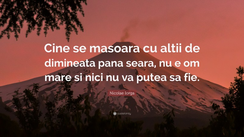 Nicolae Iorga Quote: “Cine se masoara cu altii de dimineata pana seara, nu e om mare si nici nu va putea sa fie.”