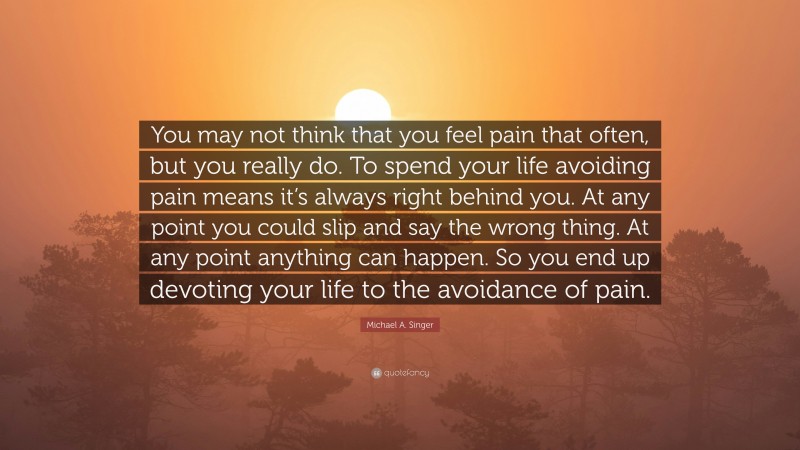 Michael A. Singer Quote: “You may not think that you feel pain that often, but you really do. To spend your life avoiding pain means it’s always right behind you. At any point you could slip and say the wrong thing. At any point anything can happen. So you end up devoting your life to the avoidance of pain.”