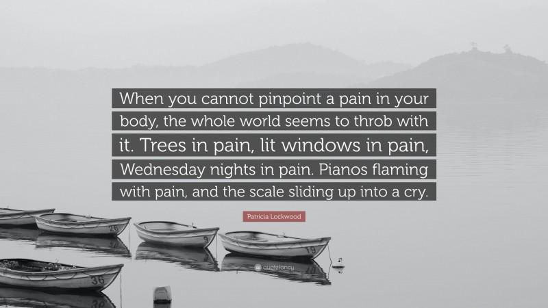 Patricia Lockwood Quote: “When you cannot pinpoint a pain in your body, the whole world seems to throb with it. Trees in pain, lit windows in pain, Wednesday nights in pain. Pianos flaming with pain, and the scale sliding up into a cry.”