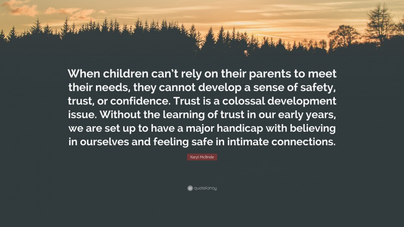 Karyl McBride Quote: “When children can’t rely on their parents to meet their needs, they cannot develop a sense of safety, trust, or confidence. Trust is a colossal development issue. Without the learning of trust in our early years, we are set up to have a major handicap with believing in ourselves and feeling safe in intimate connections.”