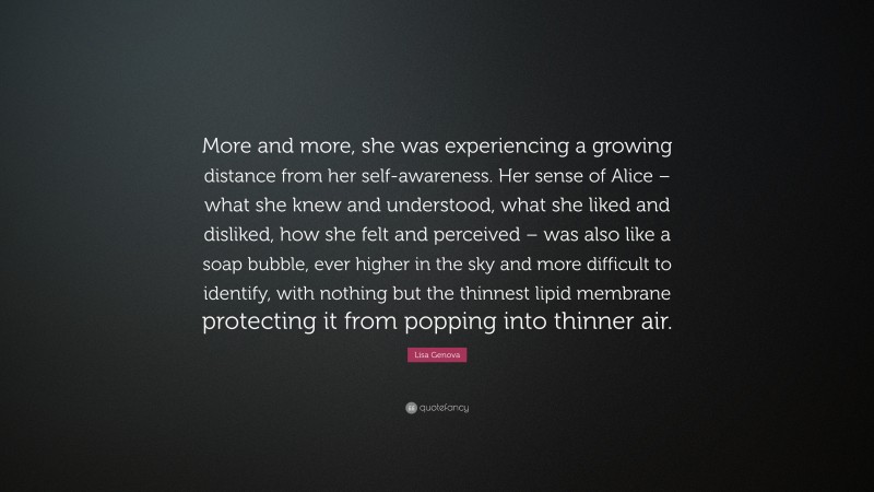 Lisa Genova Quote: “More and more, she was experiencing a growing distance from her self-awareness. Her sense of Alice – what she knew and understood, what she liked and disliked, how she felt and perceived – was also like a soap bubble, ever higher in the sky and more difficult to identify, with nothing but the thinnest lipid membrane protecting it from popping into thinner air.”