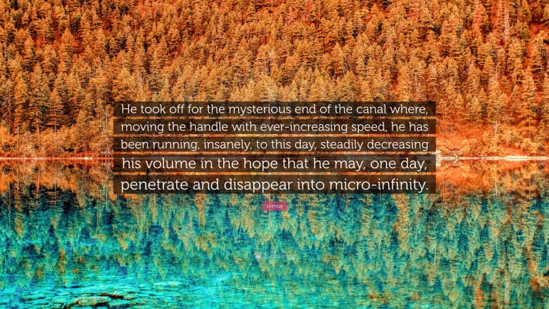 Urmuz Quote: “He took off for the mysterious end of the canal where, moving the handle with ever-increasing speed, he has been running, insanely, to this day, steadily decreasing his volume in the hope that he may, one day, penetrate and disappear into micro-infinity.”