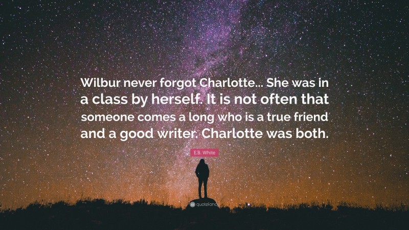 E.B. White Quote: “Wilbur never forgot Charlotte... She was in a class by herself. It is not often that someone comes a long who is a true friend and a good writer. Charlotte was both.”